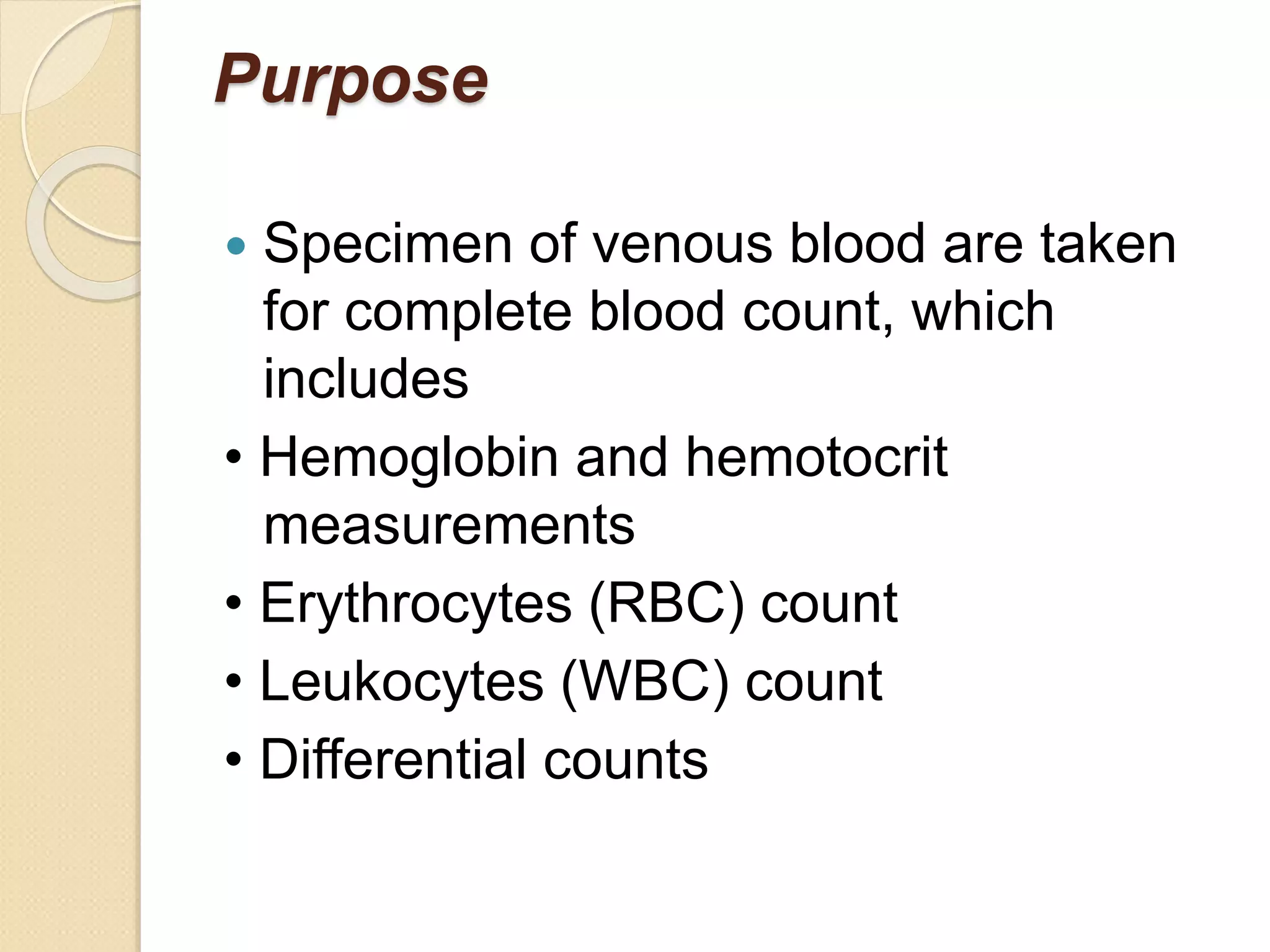 Purpose
 Specimen of venous blood are taken
for complete blood count, which
includes
• Hemoglobin and hemotocrit
measurements
• Erythrocytes (RBC) count
• Leukocytes (WBC) count
• Differential counts
 