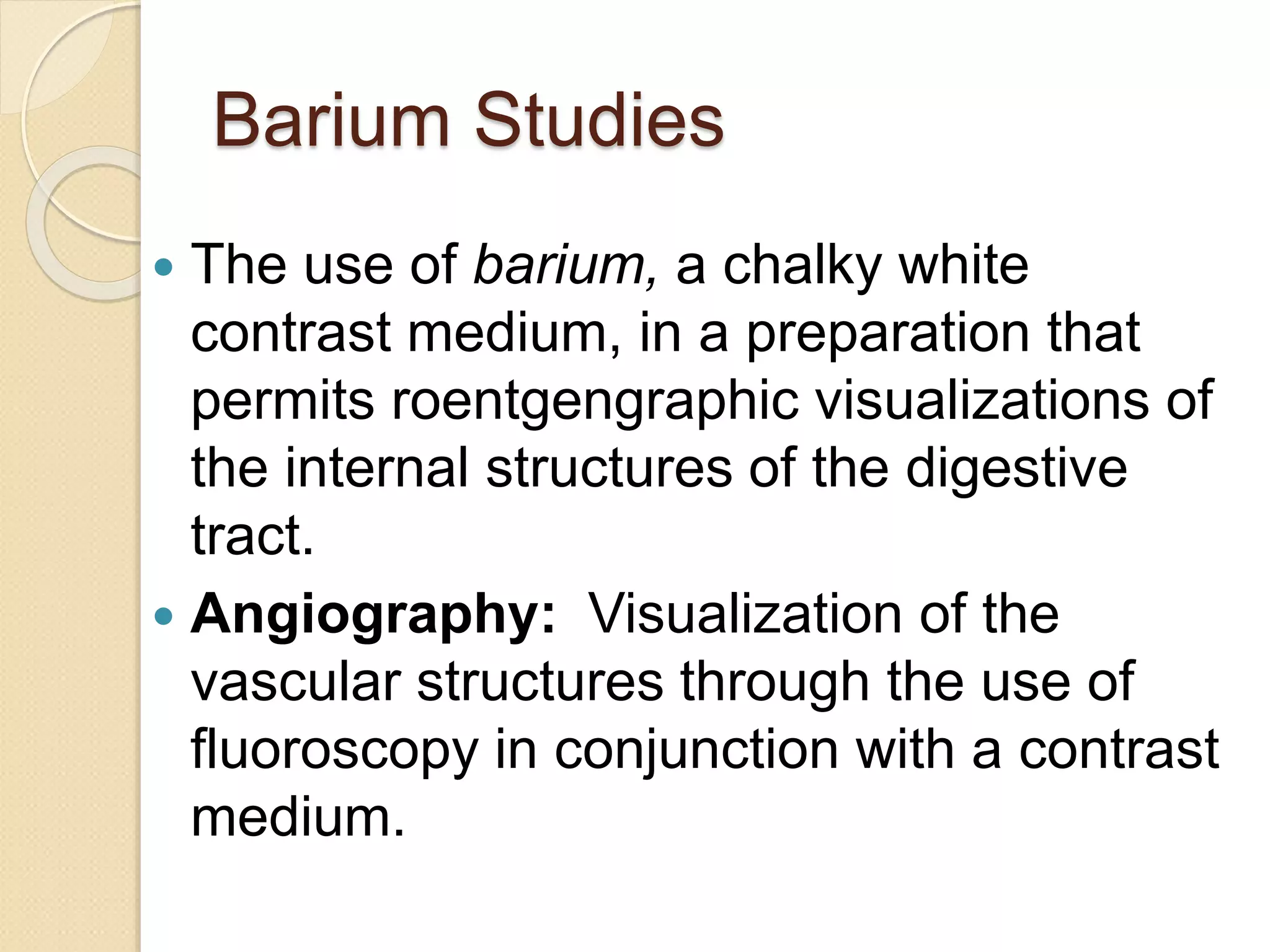 Barium Studies
 The use of barium, a chalky white
contrast medium, in a preparation that
permits roentgengraphic visualizations of
the internal structures of the digestive
tract.
 Angiography: Visualization of the
vascular structures through the use of
fluoroscopy in conjunction with a contrast
medium.
 
