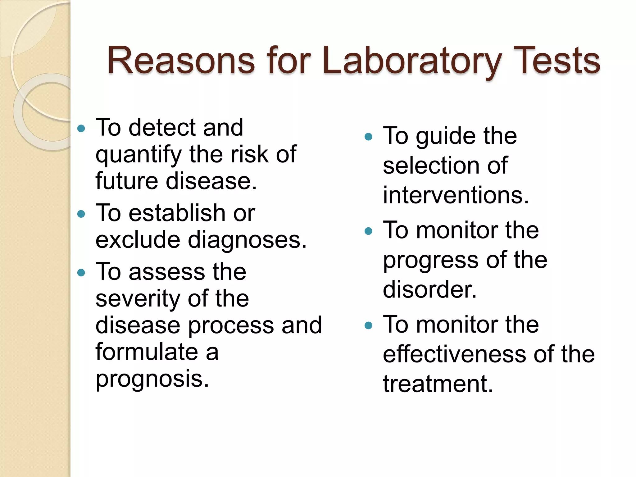 Reasons for Laboratory Tests
 To detect and
quantify the risk of
future disease.
 To establish or
exclude diagnoses.
 To assess the
severity of the
disease process and
formulate a
prognosis.
 To guide the
selection of
interventions.
 To monitor the
progress of the
disorder.
 To monitor the
effectiveness of the
treatment.
 