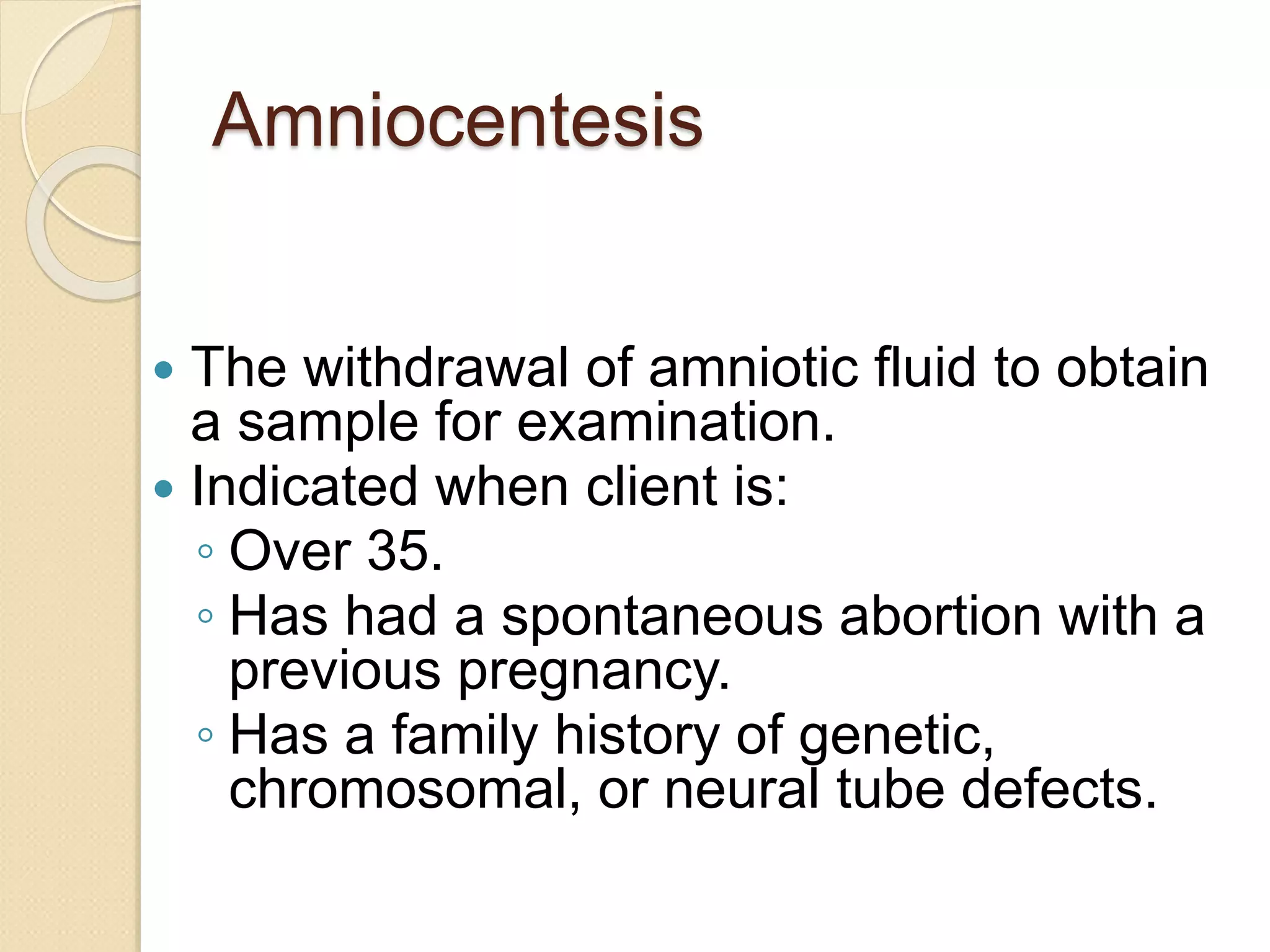 Amniocentesis
 The withdrawal of amniotic fluid to obtain
a sample for examination.
 Indicated when client is:
◦ Over 35.
◦ Has had a spontaneous abortion with a
previous pregnancy.
◦ Has a family history of genetic,
chromosomal, or neural tube defects.
 