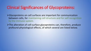 Clinical Significances of Glycoproteins:
Glycoproteins on cell surfaces are important for communication
between cells, for maintaining cell structure and for self-recognition
by the immune system.
The alteration of cell-surface glycoproteins can, therefore, produce
profound physiological effects, of which several are listed below.
 