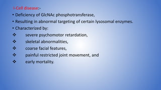I-Cell disease:-
• Deficiency of GlcNAc phosphotransferase,
• Resulting in abnormal targeting of certain lysosomal enzymes.
• Characterized by:
 severe psychomotor retardation,
 skeletal abnormalities,
 coarse facial features,
 painful restricted joint movement, and
 early mortality.
 