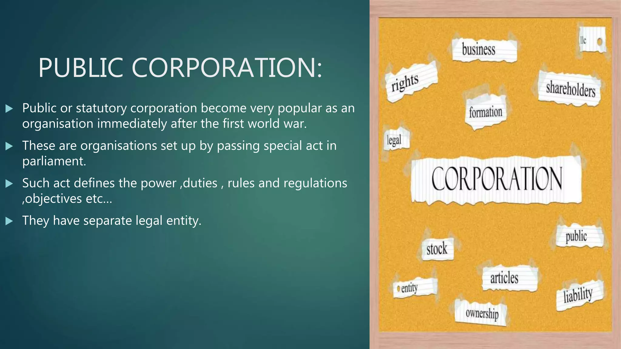PUBLIC CORPORATION:
 Public or statutory corporation become very popular as an
organisation immediately after the first world war.
 These are organisations set up by passing special act in
parliament.
 Such act defines the power ,duties , rules and regulations
,objectives etc…
 They have separate legal entity.
 