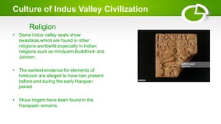 Culture of Indus Valley Civilization
Religion
• Some Indus valley seals show
swastikas,which are found in other
religions worldwild,especially in Indian
religions such as Hinduism Buddhism and
Jainism.
• The earliest evidence for elements of
hinduism are alleged to have ben present
before and during the early Harppan
period.
• Shiva lingam have been found in the
Harappan remains.
 