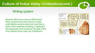 Culture of Indus Valley Civilization(conti.)
Writing system
Between 400 and as many as 600 distinct
Indus symbols have been found on seals,
small tablets,ceramics pots and more than a
dozen other meterials,including a “signboard”
that apparently once hung over the gate of the
inner citadrel of the indus city of Dholavira.
 