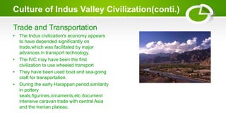 Culture of Indus Valley Civilization(conti.)
Trade and Transportation
• The Indus civilization's economy appears
to have depended significantly on
trade,which was facilitated by major
advances in transport technology.
• The IVC may have been the first
civilization to use wheeled transport
• They have been used boat and sea-going
craft for transportation.
• During the early Harappan period,similarity
in pottery
seals,figurines,ornaments,etc.document
intensive caravan trade with central Asia
and the Iranian plateau.
 