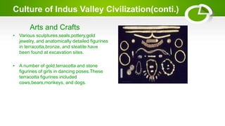 Culture of Indus Valley Civilization(conti.)
Arts and Crafts
• Various sculptures,seals,pottery,gold
jewelry, and anatomically detailed figurines
in terracotta,bronze, and steatite have
been found at excavation sites.
• A number of gold,terracotta and stone
figurines of girls in dancing poses.These
terracotta figurines included
cows,bears,monkeys, and dogs.
 