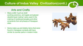 Culture of Indus Valley Civilization(conti.)
Arts and Crafts
• Many crafts “such as shell
working,ceramics, and agate and glazed
steatite bead making” were used in the
making of neckleces,bangles,and other
ornaments from all phases of Harappan
sites.
• Some make up and tioletry items that were
found in Harappan contexts still have
similar to counter parts in modern India.
 