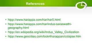 References
• htpp://www.harappa.com/har/har0.html
• htpp://www.harappa.com/har/indus-saraswathi-
geography.html
• htpp://en.wikipedia.org/wiki/Indus_Valley_Civilization
• htpp://www.geocities.com/look4harappan/colapse.htm
 