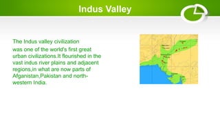 Indus Valley
The Indus valley civilization
was one of the world's first great
urban civilizations.It flourished in the
vast indus river plains and adjacent
regions,in what are now parts of
Afganistan,Pakistan and north-
western India.
 