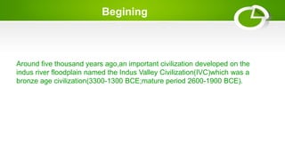 Begining
Around five thousand years ago,an important civilization developed on the
indus river floodplain named the Indus Valley Civilization(IVC)which was a
bronze age civilization(3300-1300 BCE;mature period 2600-1900 BCE).
 