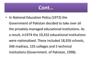 Cont…
• In National Education Policy (1972) the
Government of Pakistan decided to take over all
the privately-managed educational institutions. As
a result, in1974 the 19,432 educational institutions
were nationalized. These included 18,926 schools,
346 madrass, 155 colleges and 5 technical
institutions (Government. of Pakistan, 1998).
 