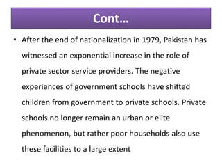 • After the end of nationalization in 1979, Pakistan has
witnessed an exponential increase in the role of
private sector service providers. The negative
experiences of government schools have shifted
children from government to private schools. Private
schools no longer remain an urban or elite
phenomenon, but rather poor households also use
these facilities to a large extent
Cont…
 