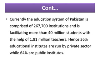 • Currently the education system of Pakistan is
comprised of 267,700 institutions and is
facilitating more than 40 million students with
the help of 1.81 million teachers. Hence 36%
educational institutes are run by private sector
while 64% are public institutes.
Cont…
 