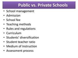 Public vs. Private Schools
• School management
• Admission
• School fee
• Teaching methods
• Rules and regulations
• Curriculum
• Students’ diversification
• Student teacher ratio
• Medium of Instruction
• Assessment process
 