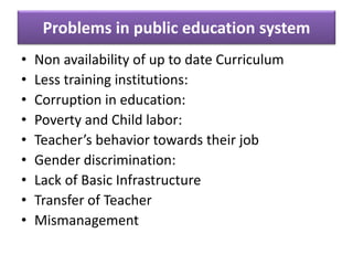 • Non availability of up to date Curriculum
• Less training institutions:
• Corruption in education:
• Poverty and Child labor:
• Teacher’s behavior towards their job
• Gender discrimination:
• Lack of Basic Infrastructure
• Transfer of Teacher
• Mismanagement
Problems in public education system
 