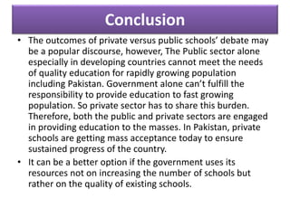 Conclusion
• The outcomes of private versus public schools’ debate may
be a popular discourse, however, The Public sector alone
especially in developing countries cannot meet the needs
of quality education for rapidly growing population
including Pakistan. Government alone can’t fulfill the
responsibility to provide education to fast growing
population. So private sector has to share this burden.
Therefore, both the public and private sectors are engaged
in providing education to the masses. In Pakistan, private
schools are getting mass acceptance today to ensure
sustained progress of the country.
• It can be a better option if the government uses its
resources not on increasing the number of schools but
rather on the quality of existing schools.
 