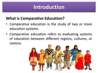 Introduction
What is Comparative Education?
• Comparative education is the study of two or more
education systems.
• Comparative education refers to evaluating systems
of education between different regions, cultures, or
nations.
 