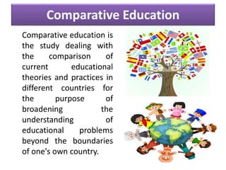 Comparative Education
Comparative education is
the study dealing with
the comparison of
current educational
theories and practices in
different countries for
the purpose of
broadening the
understanding of
educational problems
beyond the boundaries
of one's own country.
 