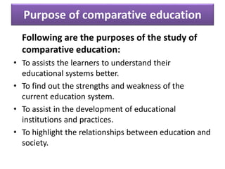 Purpose of comparative education
Following are the purposes of the study of
comparative education:
• To assists the learners to understand their
educational systems better.
• To find out the strengths and weakness of the
current education system.
• To assist in the development of educational
institutions and practices.
• To highlight the relationships between education and
society.
 