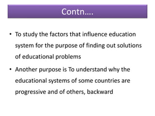 Contn….
• To study the factors that influence education
system for the purpose of finding out solutions
of educational problems
• Another purpose is To understand why the
educational systems of some countries are
progressive and of others, backward
 