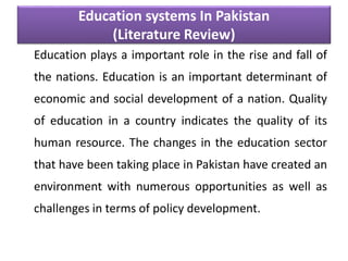 Education systems In Pakistan
(Literature Review)
Education plays a important role in the rise and fall of
the nations. Education is an important determinant of
economic and social development of a nation. Quality
of education in a country indicates the quality of its
human resource. The changes in the education sector
that have been taking place in Pakistan have created an
environment with numerous opportunities as well as
challenges in terms of policy development.
 
