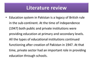 Literature review
• Education system in Pakistan is a legacy of British rule
in the sub-continent. At the time of independence
(1947) both public and private institutions were
providing education at primary and secondary levels.
All the types of educational institutions continued
functioning after creation of Pakistan in 1947. At that
time, private sector had an important role in providing
education through schools.
 