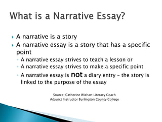  A narrative is a story
 A narrative essay is a story that has a specific
point
◦ A narrative essay strives to teach a lesson or
◦ A narrative essay strives to make a specific point
◦ A narrative essay is not a diary entry – the story is
linked to the purpose of the essay
Source: Catherine Wishart Literacy Coach
Adjunct Instructor Burlington County College
 