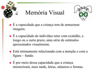 Memória Visual
 É a capacidade que a criança tem de armazenar
imagens.
 É a capacidade do indivíduo reter com exatidão, a
longo ou a curto prazo, uma série de estímulos
apresentados visualmente.
 Está intimamente relacionada com a atenção e com a
figura – fundo.
 É por meio dessa capacidade que a criança
memorizará, mais tarde, letras, números e formas.
 