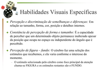 Habilidades Visuais Específicas
 Percepção e discriminação de semelhanças e diferenças: Em
relação ao tamanho, forma, cor, posição e detalhes internos.
 Constância de percepção de forma e tamanho: É a capacidade
de perceber que um determinado objeto permanece inalterado apesar
da posição que ocupa no espaço ou independente do ângulo que é
percebido.
 Percepção de figura – fundo: O cérebro faz uma seleção dos
estímulos que recebemos, e ela varia conforme o interesse do
momento.
– O estímulo selecionado pelo cérebro como foco principal da atenção
chama-se FIGURA e os estímulos restantes são o FUNDO.
 