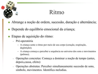 Ritmo
 Abrange a noção de ordem, sucessão, duração e alternância;
 Depende do equilíbrio emocional da criança;
 Etapas de aquisição do ritmo:
– Pré-operatória
• A criança sente o ritmo por meio de seu corpo (coração, respiração,
deglutição);
• A criança começa a perceber a sequência no universo dos sons e movimentos
(palmas);
– Operações concretas: Começa a dominar a noção de tempo (antes,
depois,causa, efeito)
– Operações abstratas: Perceber simultaneamente sucessão de sons,
símbolo, movimentos. Identifica melodias.
 
