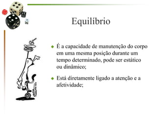 Equilíbrio
 É a capacidade de manutenção do corpo
em uma mesma posição durante um
tempo determinado, pode ser estático
ou dinâmico;
 Está diretamente ligado a atenção e a
afetividade;
 