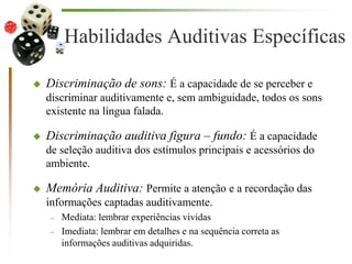 Habilidades Auditivas Específicas
 Discriminação de sons: É a capacidade de se perceber e
discriminar auditivamente e, sem ambiguidade, todos os sons
existente na língua falada.
 Discriminação auditiva figura – fundo: É a capacidade
de seleção auditiva dos estímulos principais e acessórios do
ambiente.
 Memória Auditiva: Permite a atenção e a recordação das
informações captadas auditivamente.
– Mediata: lembrar experiências vividas
– Imediata: lembrar em detalhes e na sequência correta as
informações auditivas adquiridas.
 