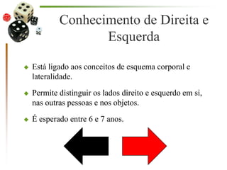 Conhecimento de Direita e
Esquerda
 Está ligado aos conceitos de esquema corporal e
lateralidade.
 Permite distinguir os lados direito e esquerdo em si,
nas outras pessoas e nos objetos.
 É esperado entre 6 e 7 anos.
 