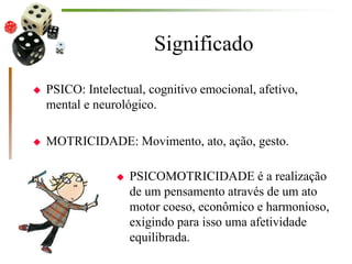 Significado
 PSICO: Intelectual, cognitivo emocional, afetivo,
mental e neurológico.
 MOTRICIDADE: Movimento, ato, ação, gesto.
 PSICOMOTRICIDADE é a realização
de um pensamento através de um ato
motor coeso, econômico e harmonioso,
exigindo para isso uma afetividade
equilibrada.
 