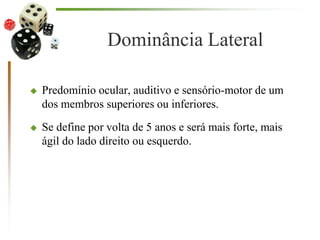 Dominância Lateral
 Predomínio ocular, auditivo e sensório-motor de um
dos membros superiores ou inferiores.
 Se define por volta de 5 anos e será mais forte, mais
ágil do lado direito ou esquerdo.
 