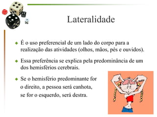 Lateralidade
 É o uso preferencial de um lado do corpo para a
realização das atividades (olhos, mãos, pés e ouvidos).
 Essa preferência se explica pela predominância de um
dos hemisférios cerebrais.
 Se o hemisfério predominante for
o direito, a pessoa será canhota,
se for o esquerdo, será destra.
 