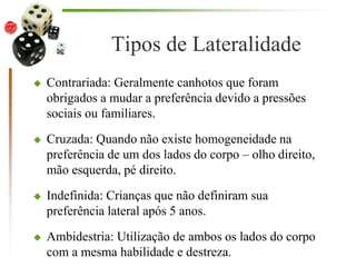 Tipos de Lateralidade
 Contrariada: Geralmente canhotos que foram
obrigados a mudar a preferência devido a pressões
sociais ou familiares.
 Cruzada: Quando não existe homogeneidade na
preferência de um dos lados do corpo – olho direito,
mão esquerda, pé direito.
 Indefinida: Crianças que não definiram sua
preferência lateral após 5 anos.
 Ambidestria: Utilização de ambos os lados do corpo
com a mesma habilidade e destreza.
 