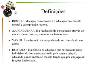 Definições
 ROSSEL: Educação psicomotora é a educação do controle
mental e da expressão motora.
 AJURIAGUERRA: É a realização do pensamento através de
um ato motor preciso, econômico e harmonioso.
 VAYER: É a educação da integridade do ser, através do seu
corpo.
 HURTADO: É a ciência da educação que enfoca a unidade
indivisível do homem (constituída pela soma e psique),
educando o movimento ao mesmo tempo que põe em jogo as
funções intelectuais.
 