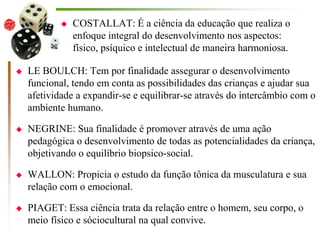  COSTALLAT: É a ciência da educação que realiza o
enfoque integral do desenvolvimento nos aspectos:
físico, psíquico e intelectual de maneira harmoniosa.
 LE BOULCH: Tem por finalidade assegurar o desenvolvimento
funcional, tendo em conta as possibilidades das crianças e ajudar sua
afetividade a expandir-se e equilibrar-se através do intercâmbio com o
ambiente humano.
 NEGRINE: Sua finalidade é promover através de uma ação
pedagógica o desenvolvimento de todas as potencialidades da criança,
objetivando o equilíbrio biopsico-social.
 WALLON: Propicia o estudo da função tônica da musculatura e sua
relação com o emocional.
 PIAGET: Essa ciência trata da relação entre o homem, seu corpo, o
meio físico e sóciocultural na qual convive.
 