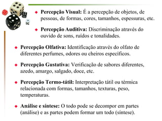  Percepção Olfativa: Identificação através do olfato de
diferentes perfumes, odores ou cheiros específicos.
 Percepção Gustativa: Verificação de sabores diferentes,
azedo, amargo, salgado, doce, etc.
 Percepção Termo-tátil: Interpretação tátil ou térmica
relacionada com formas, tamanhos, texturas, peso,
temperaturas.
 Análise e síntese: O todo pode se decompor em partes
(análise) e as partes podem formar um todo (síntese).
 Percepção Visual: É a percepção de objetos, de
pessoas, de formas, cores, tamanhos, espessuras, etc.
 Percepção Auditiva: Discriminação através do
ouvido de sons, ruídos e tonalidades.
 