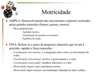 Motricidade
 AMPLA: Desenvolvimento dos movimentos corporais realizados
pelos grandes músculos (braços, pernas, tronco);
– Deve proporcionar:
– Agilidade motora;
– Coordenação dos grandes movimentos;
– Equilíbrio do corpo;
 FINA: Refere-se a ações de pequenos músculos que levam à
precisão, rapidez e força muscular;
– Coordenação viso-motora: é a integração entre visão e os movimentos do
corpo.
– Coordenação viso-manual: envolve o gesto manual e a visão.
– Coordenação óculo-pedal: membros inferiores e a visão.
– Motricidade lingual: para a pronúncia correta.
– Motricidade dígito-manual: movimentação ordenada de mãos e dedos.
 