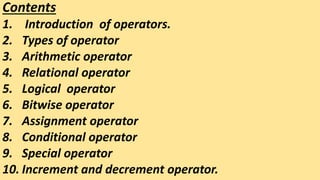 Contents
1. Introduction of operators.
2. Types of operator
3. Arithmetic operator
4. Relational operator
5. Logical operator
6. Bitwise operator
7. Assignment operator
8. Conditional operator
9. Special operator
10. Increment and decrement operator.
 