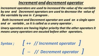 Incrementanddecrementoperator
Increament operators are used to increased the value of the varriable
by one and Decrement operators are used to decrease the value of
the varriable by one in C program .
Both increment and Decrement operator are used on a single open
and or variable , so it is called as a unary operator .
Unary operators are having higher priority that the other operators it
means unary operators are excuted before other operators.
Syntax ; [ ++ // Increment operator ]
[ -- // Decrement operator ]
 