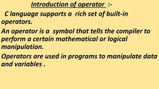Introduction of operator :-
C language supports a rich set of built-in
operators.
An operator is a symbol that tells the compiler to
perform a certain mathematical or logical
manipulation.
Operators are used in programs to manipulate data
and variables .
 