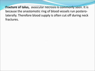 • Fracture of talus, avascular necrosis is commonly seen. It is
because the anastomotic ring of blood vessels run postero-
laterally. Therefore blood supply is often cut off during neck
fractures.
 