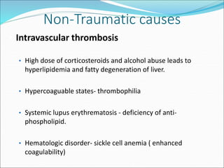 Non-Traumatic causes
• Intravascular thrombosis
• High dose of corticosteroids and alcohol abuse leads to
hyperlipidemia and fatty degeneration of liver.
• Hypercoaguable states- thrombophilia
• Systemic lupus erythrematosis - deficiency of anti-
phospholipid.
• Hematologic disorder- sickle cell anemia ( enhanced
coagulability)
 