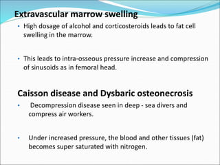 Extravascular marrow swelling
• High dosage of alcohol and corticosteroids leads to fat cell
swelling in the marrow.
• This leads to intra-osseous pressure increase and compression
of sinusoids as in femoral head.
Caisson disease and Dysbaric osteonecrosis
• Decompression disease seen in deep - sea divers and
compress air workers.
• Under increased pressure, the blood and other tissues (fat)
becomes super saturated with nitrogen.
 