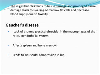 • These gas bubbles leads to tissue damage and prolonged tissue
damage leads to swelling of marrow fat cells and decrease
blood supply due to toxicity.
Gaucher's disease
• Lack of enzyme glucocerebrocide in the macrophages of the
reticuloendothelial system.
• Affects spleen and bone marrow.
• Leads to sinusoidal compression in hip.
 