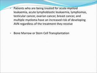 • Patients who are being treated for acute myeloid
leukaemia, acute lymphoblastic leukaemia, lymphomas,
testicular cancer, ovarian cancer, breast cancer, and
multiple myeloma have an increased risk of developing
AVN regardless of the treatment they receive
• Bone Marrow or Stem Cell Transplantation
 